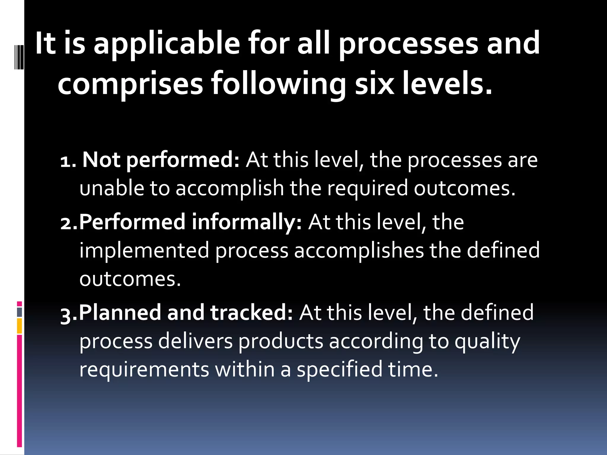 It is applicable for all processes and
comprises following six levels.
1. Not performed: At this level, the processes are
unable to accomplish the required outcomes.
2.Performed informally: At this level, the
implemented process accomplishes the defined
outcomes.
3.Planned and tracked: At this level, the defined
process delivers products according to quality
requirements within a specified time.
 