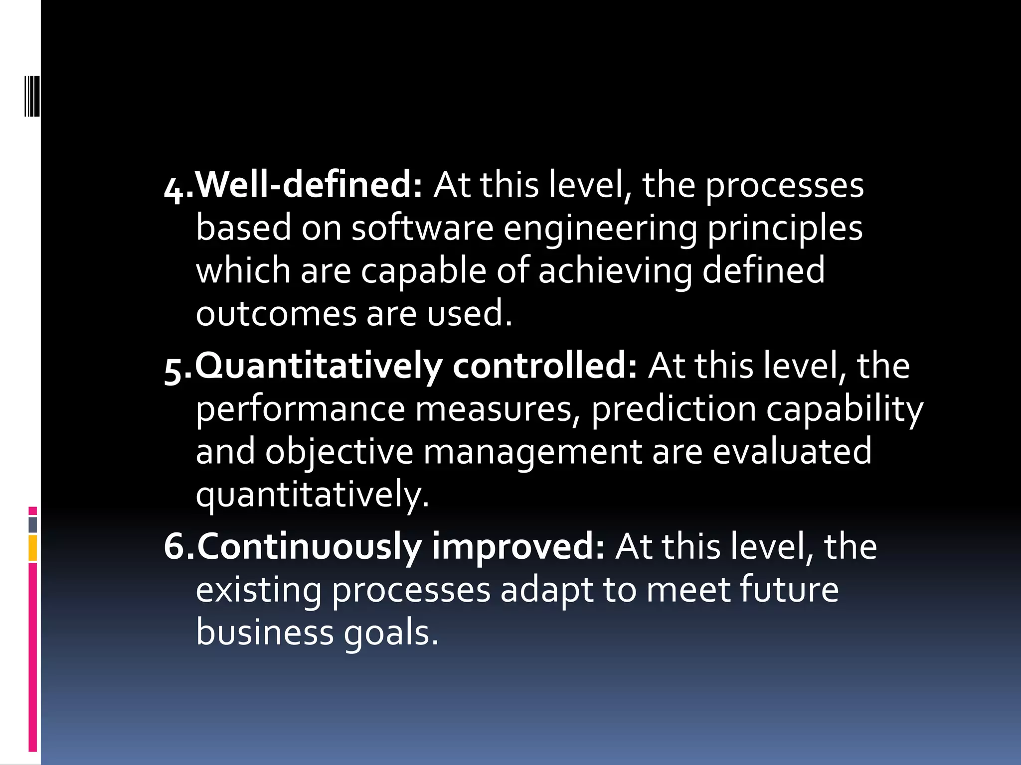4.Well-defined: At this level, the processes
based on software engineering principles
which are capable of achieving defined
outcomes are used.
5.Quantitatively controlled: At this level, the
performance measures, prediction capability
and objective management are evaluated
quantitatively.
6.Continuously improved: At this level, the
existing processes adapt to meet future
business goals.
 