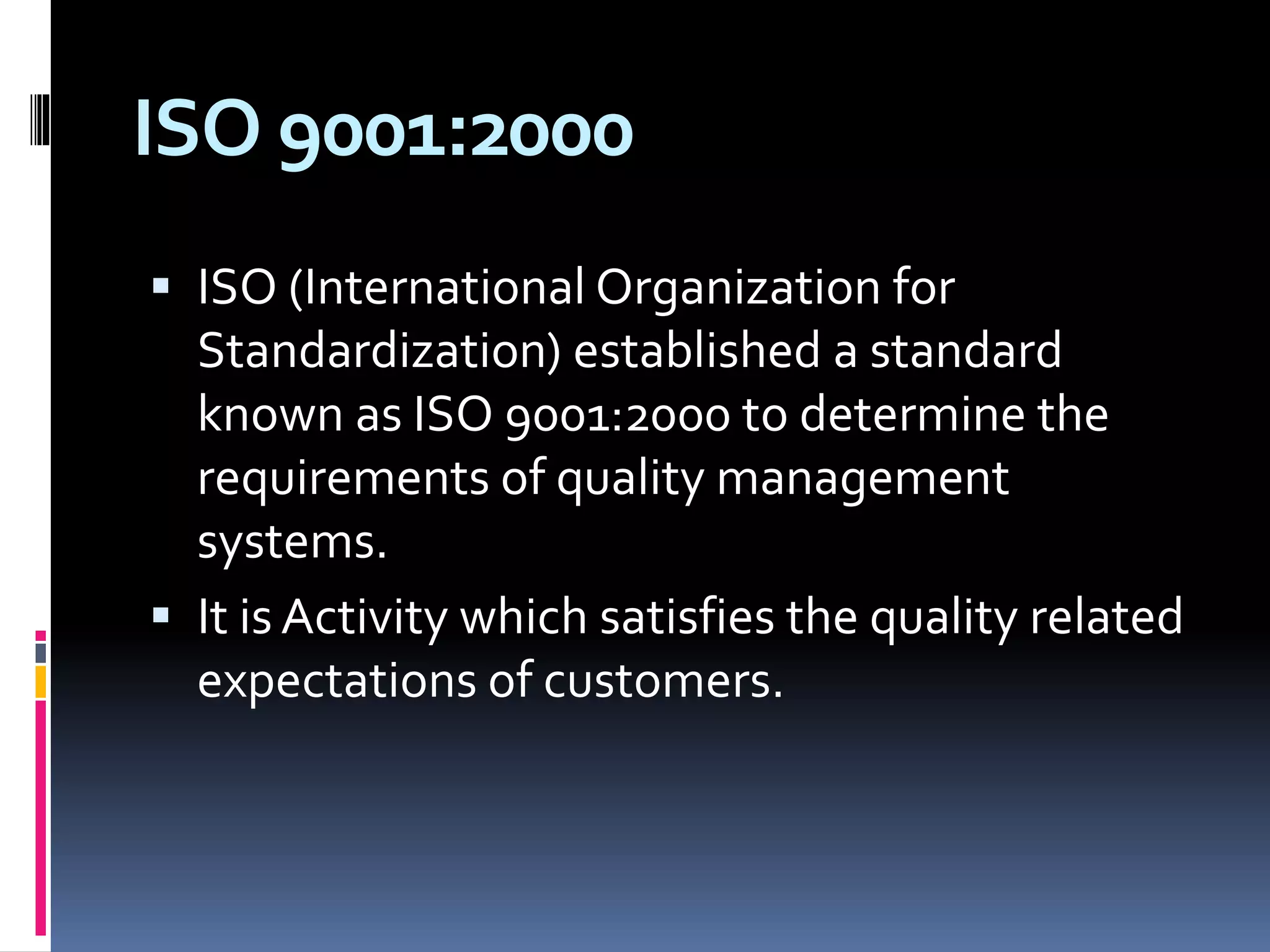 ISO 9001:2000
 ISO (International Organization for
Standardization) established a standard
known as ISO 9001:2000 to determine the
requirements of quality management
systems.
 It is Activity which satisfies the quality related
expectations of customers.
 