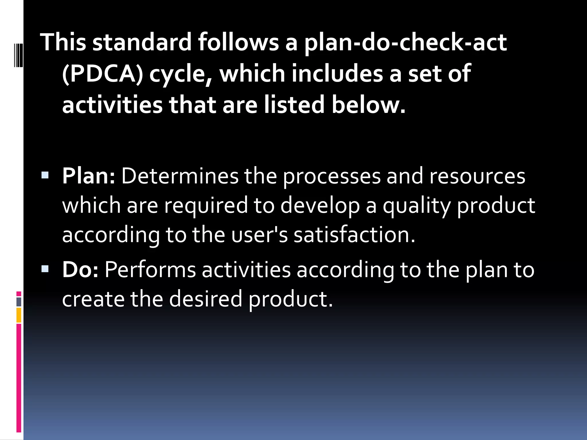 This standard follows a plan-do-check-act
(PDCA) cycle, which includes a set of
activities that are listed below.
 Plan: Determines the processes and resources
which are required to develop a quality product
according to the user's satisfaction.
 Do: Performs activities according to the plan to
create the desired product.
 