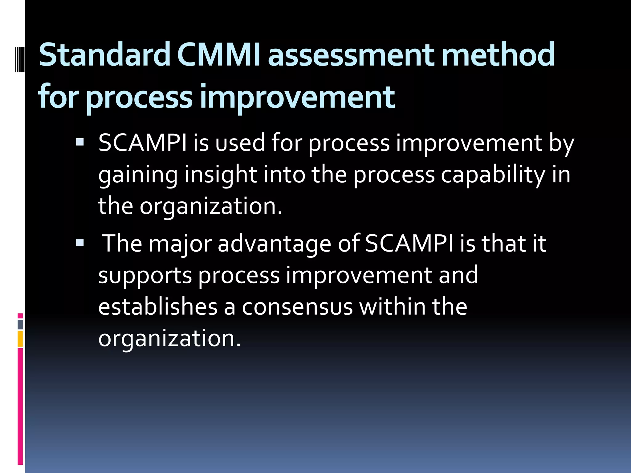 StandardCMMI assessment method
for process improvement
 SCAMPI is used for process improvement by
gaining insight into the process capability in
the organization.
 The major advantage of SCAMPI is that it
supports process improvement and
establishes a consensus within the
organization.
 