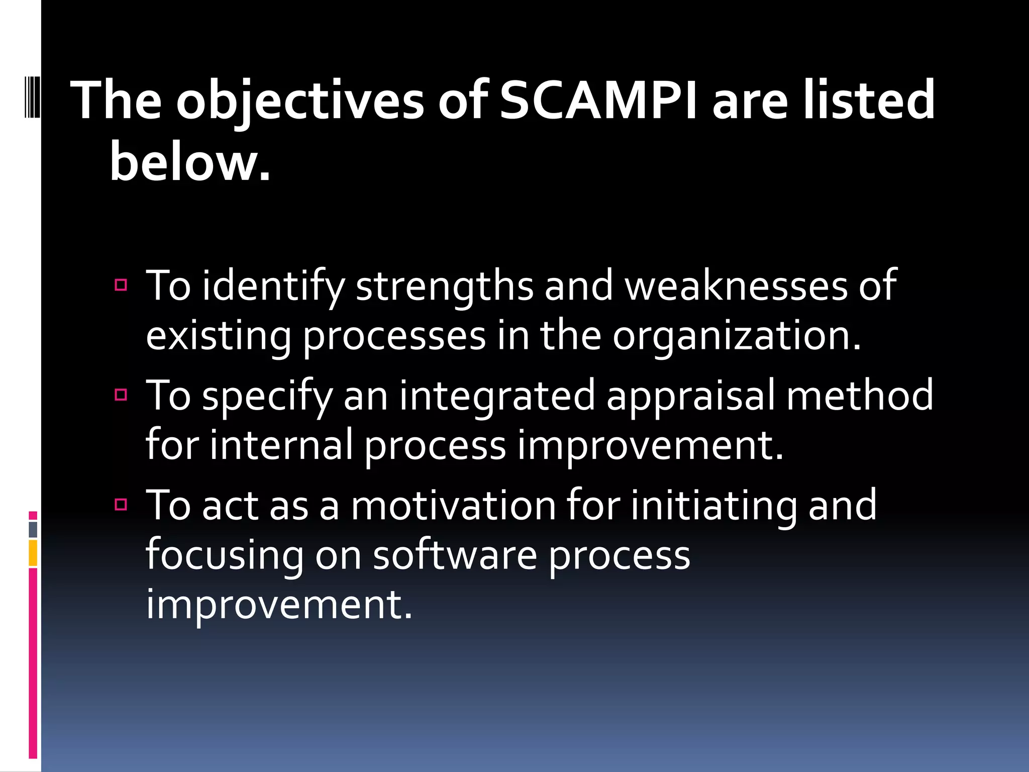 The objectives of SCAMPI are listed
below.
 To identify strengths and weaknesses of
existing processes in the organization.
 To specify an integrated appraisal method
for internal process improvement.
 To act as a motivation for initiating and
focusing on software process
improvement.
 