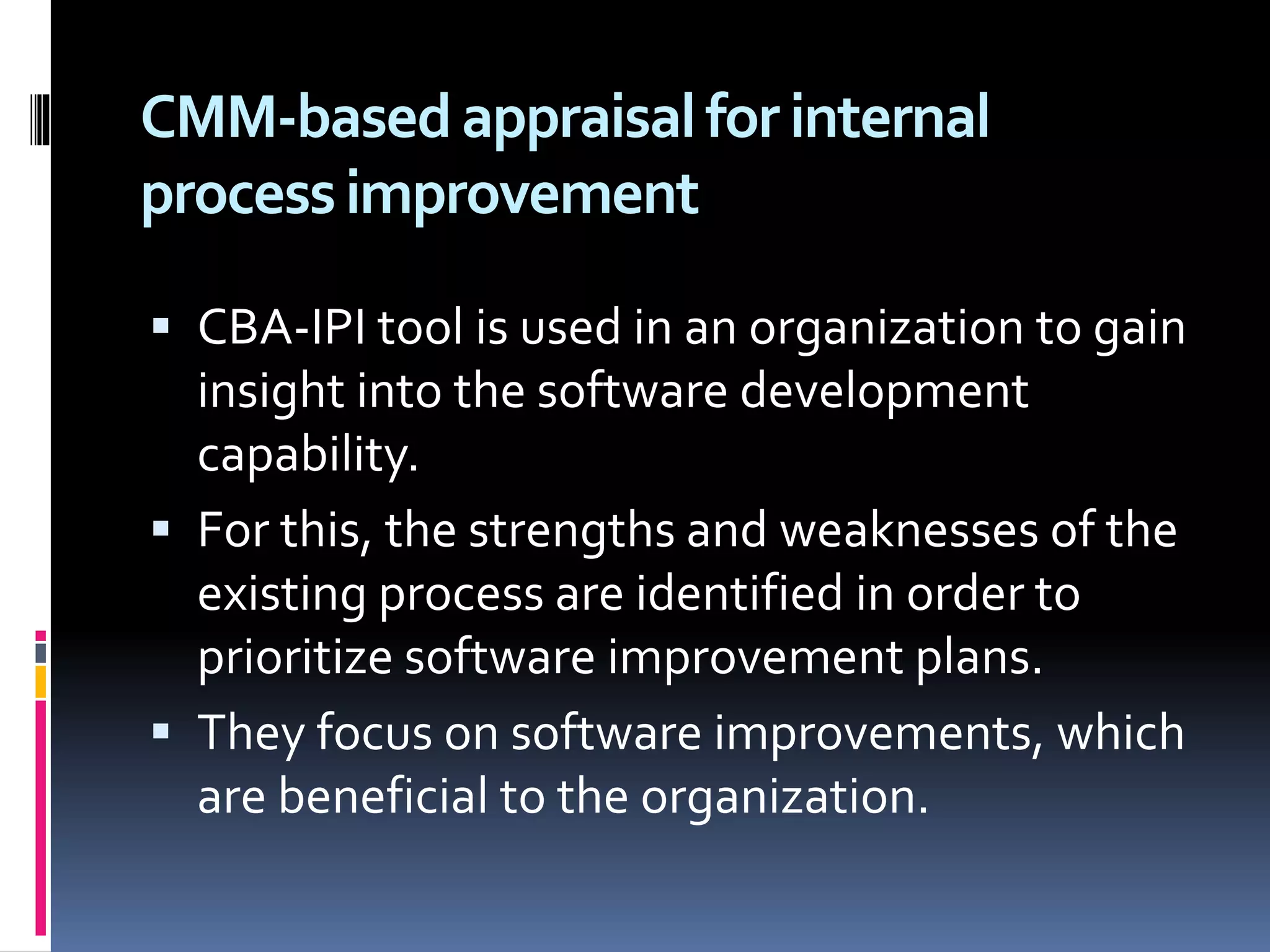CMM-basedappraisalfor internal
processimprovement
 CBA-IPI tool is used in an organization to gain
insight into the software development
capability.
 For this, the strengths and weaknesses of the
existing process are identified in order to
prioritize software improvement plans.
 They focus on software improvements, which
are beneficial to the organization.
 