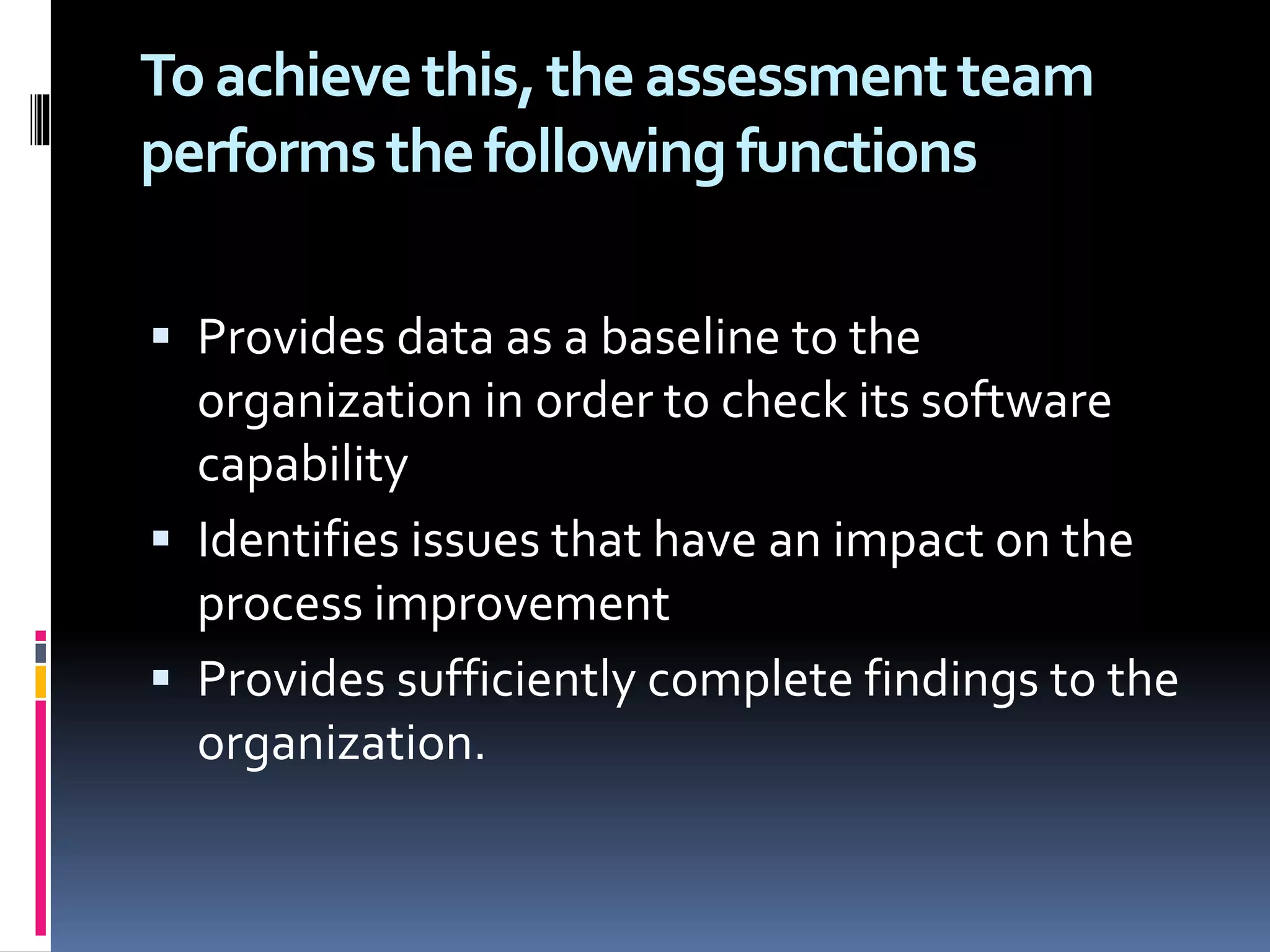 Toachievethis,theassessmentteam
performsthefollowingfunctions
 Provides data as a baseline to the
organization in order to check its software
capability
 Identifies issues that have an impact on the
process improvement
 Provides sufficiently complete findings to the
organization.
 