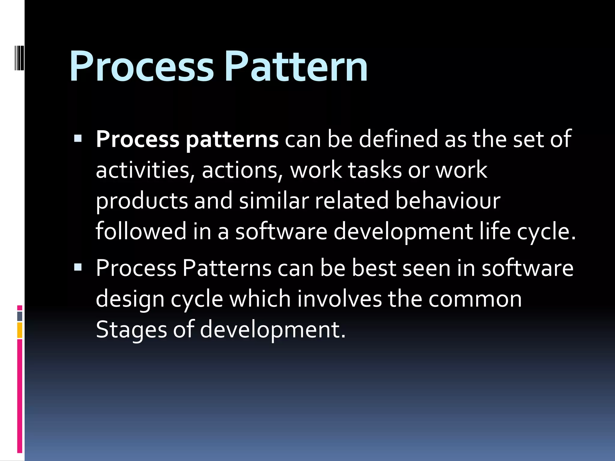 Process Pattern
 Process patterns can be defined as the set of
activities, actions, work tasks or work
products and similar related behaviour
followed in a software development life cycle.
 Process Patterns can be best seen in software
design cycle which involves the common
Stages of development.
 