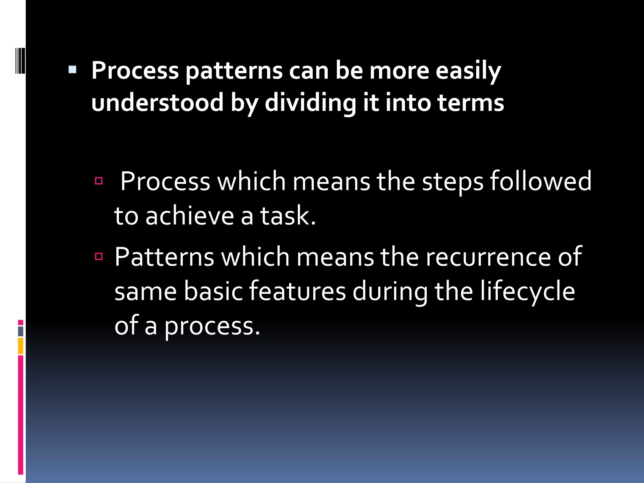  Process patterns can be more easily
understood by dividing it into terms
 Process which means the steps followed
to achieve a task.
 Patterns which means the recurrence of
same basic features during the lifecycle
of a process.
 