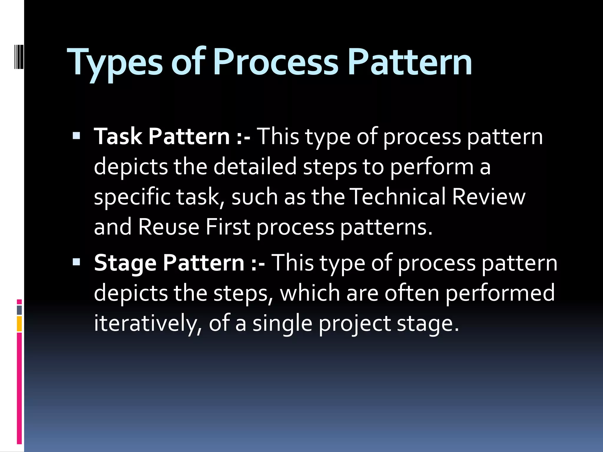 Types of Process Pattern
 Task Pattern :- This type of process pattern
depicts the detailed steps to perform a
specific task, such as theTechnical Review
and Reuse First process patterns.
 Stage Pattern :- This type of process pattern
depicts the steps, which are often performed
iteratively, of a single project stage.
 