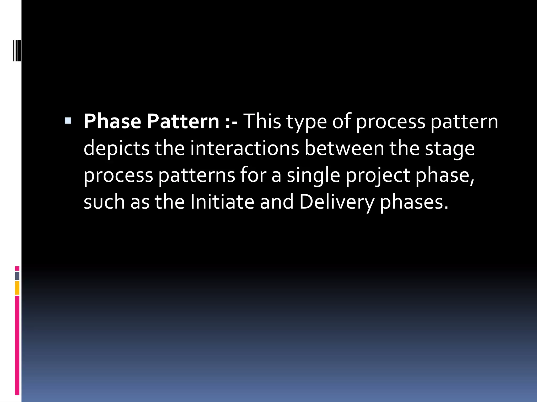  Phase Pattern :- This type of process pattern
depicts the interactions between the stage
process patterns for a single project phase,
such as the Initiate and Delivery phases.
 