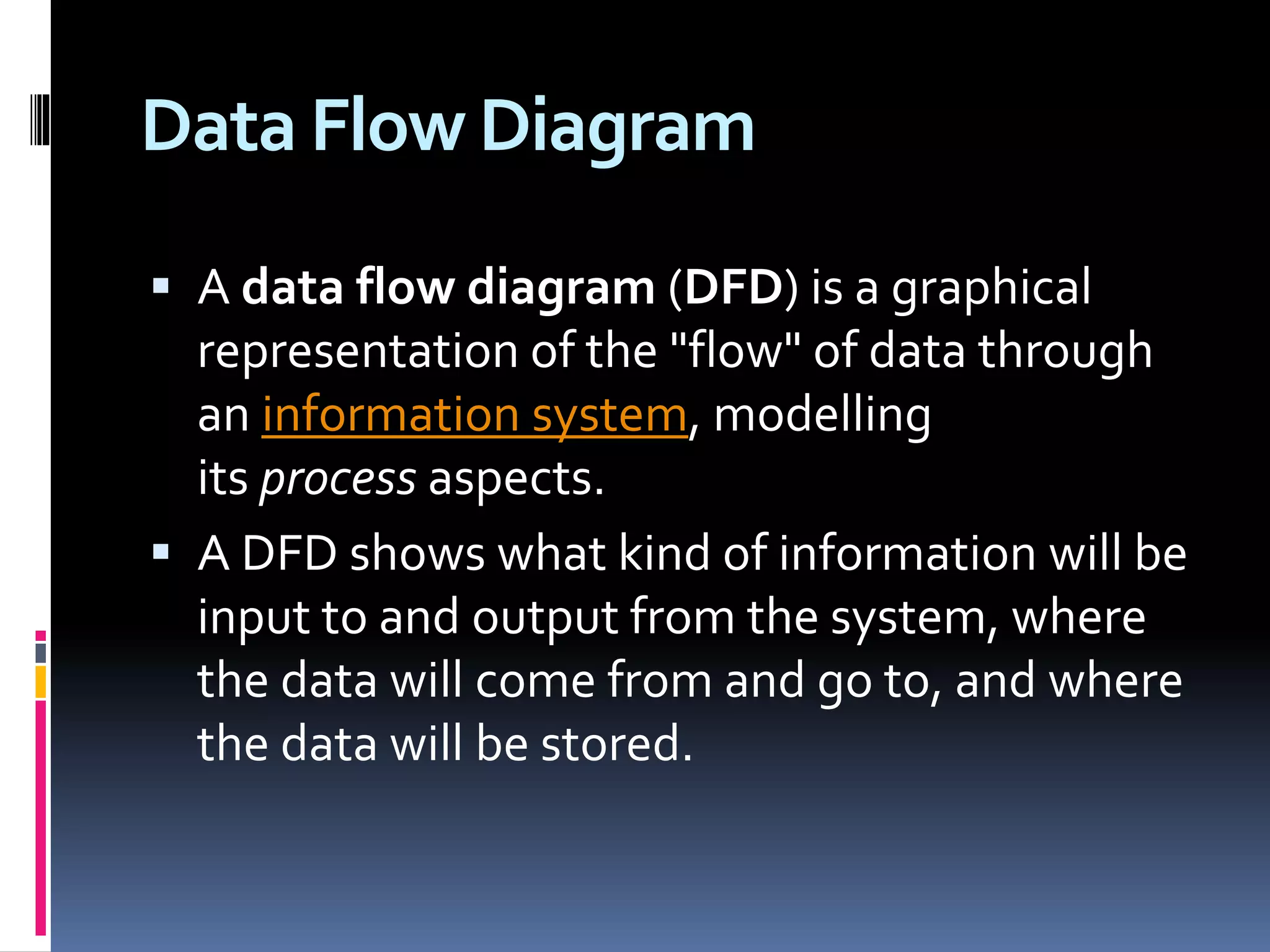 Data Flow Diagram
 A data flow diagram (DFD) is a graphical
representation of the "flow" of data through
an information system, modelling
its process aspects.
 A DFD shows what kind of information will be
input to and output from the system, where
the data will come from and go to, and where
the data will be stored.
 