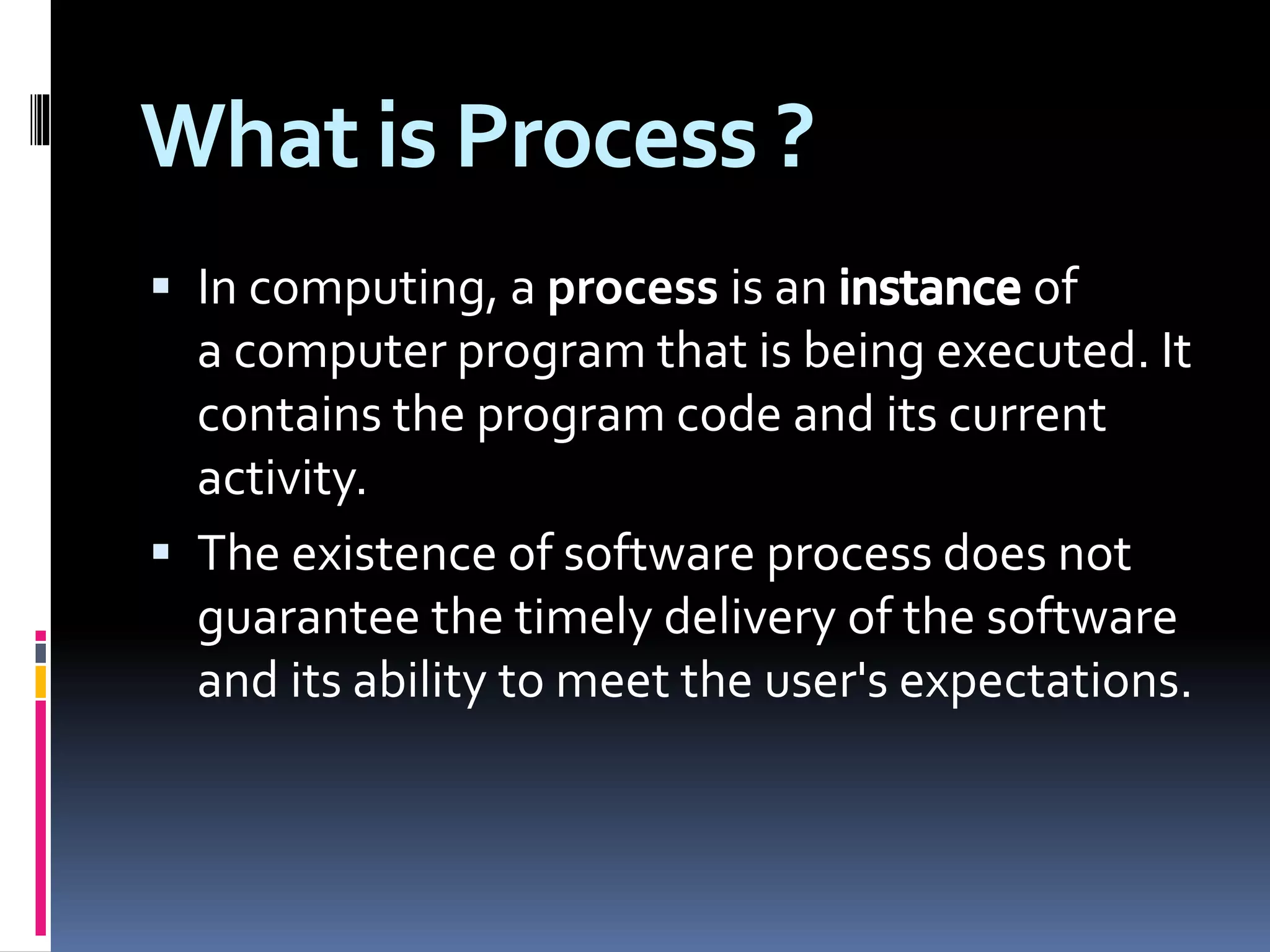 What is Process ?
 In computing, a process is an of
a computer program that is being executed. It
contains the program code and its current
activity.
 The existence of software process does not
guarantee the timely delivery of the software
and its ability to meet the user's expectations.
 