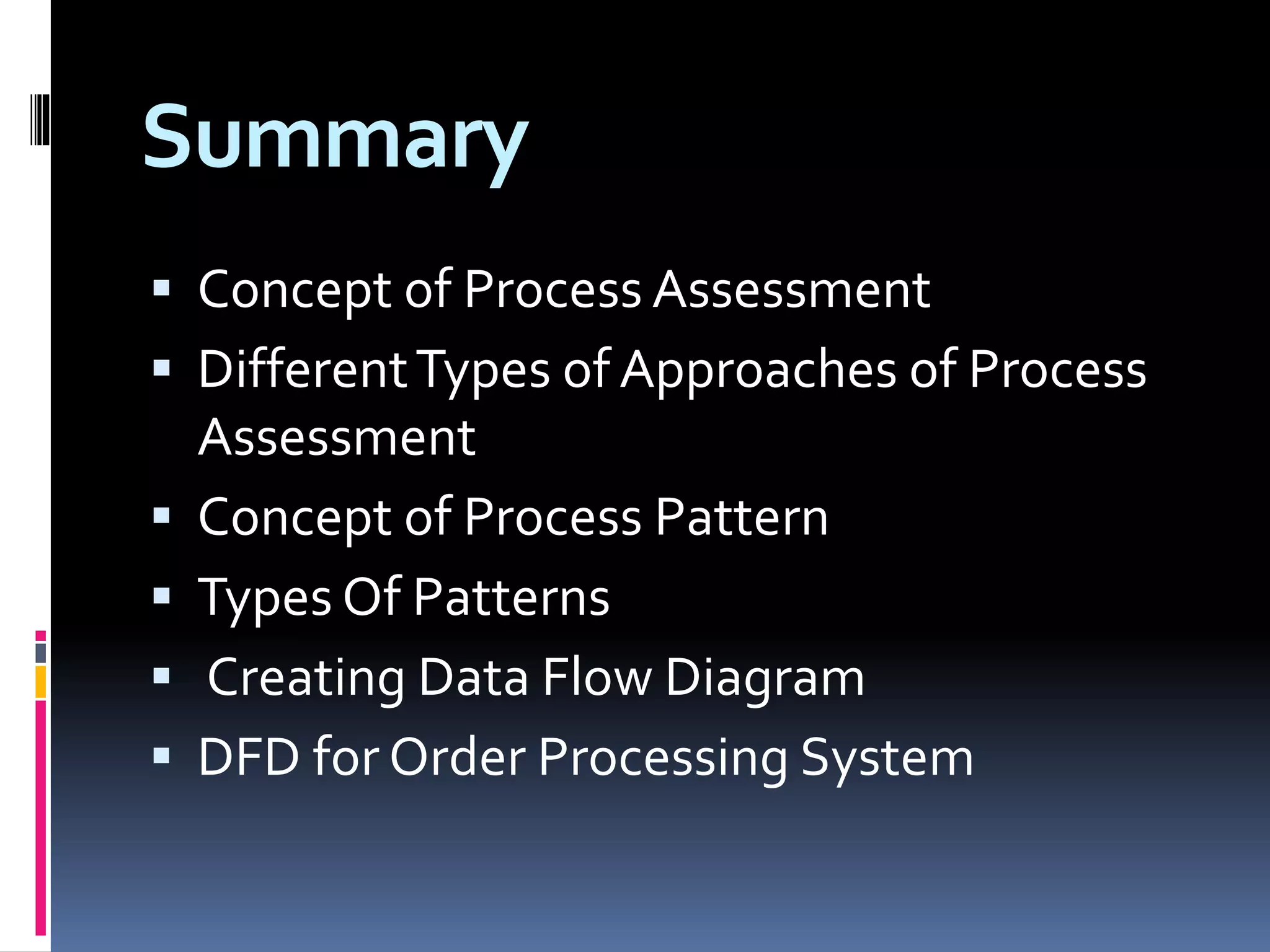 Summary
 Concept of Process Assessment
 DifferentTypes of Approaches of Process
Assessment
 Concept of Process Pattern
 Types Of Patterns
 Creating Data Flow Diagram
 DFD for Order Processing System
 