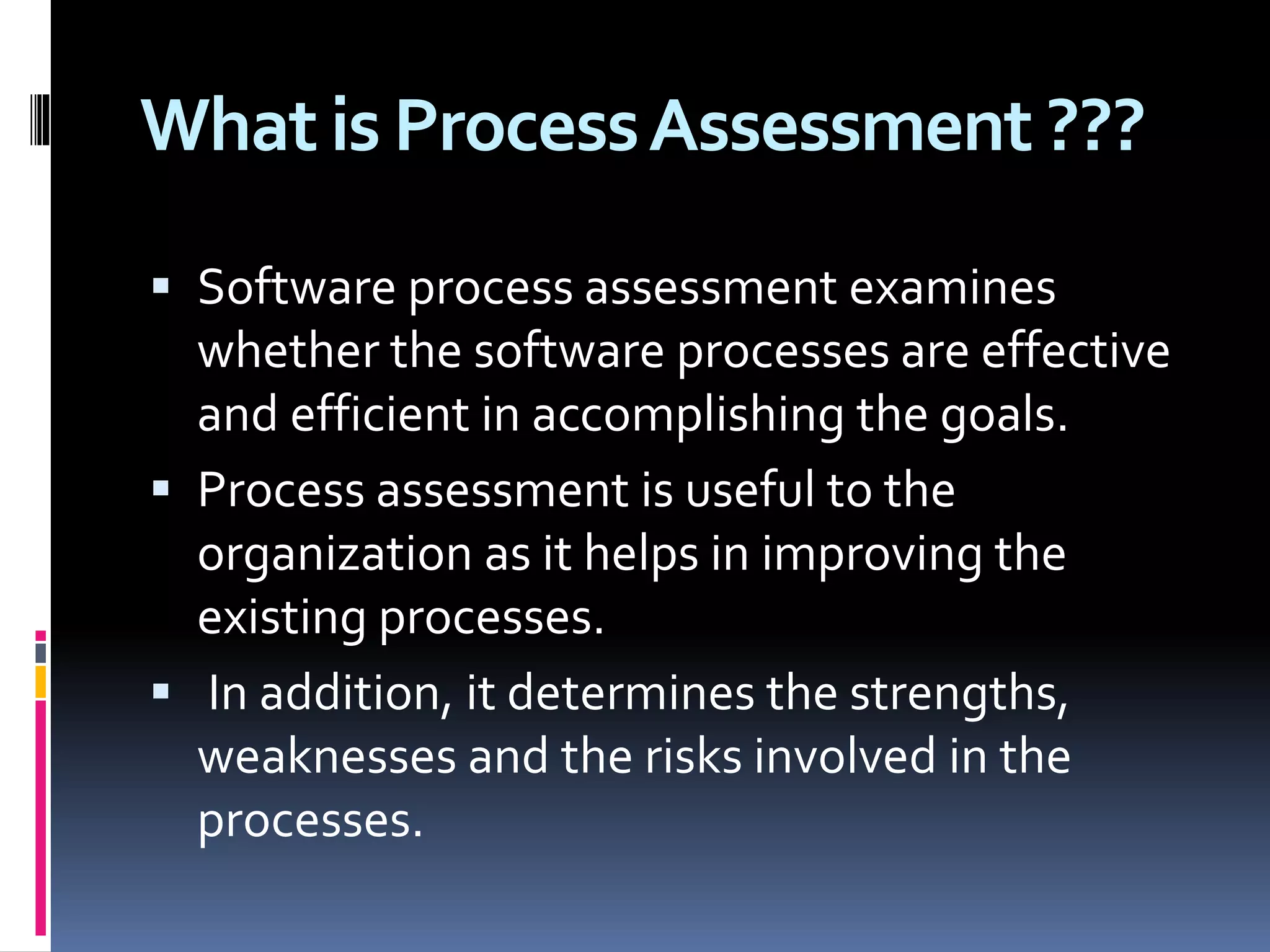 What is ProcessAssessment ???
 Software process assessment examines
whether the software processes are effective
and efficient in accomplishing the goals.
 Process assessment is useful to the
organization as it helps in improving the
existing processes.
 In addition, it determines the strengths,
weaknesses and the risks involved in the
processes.
 