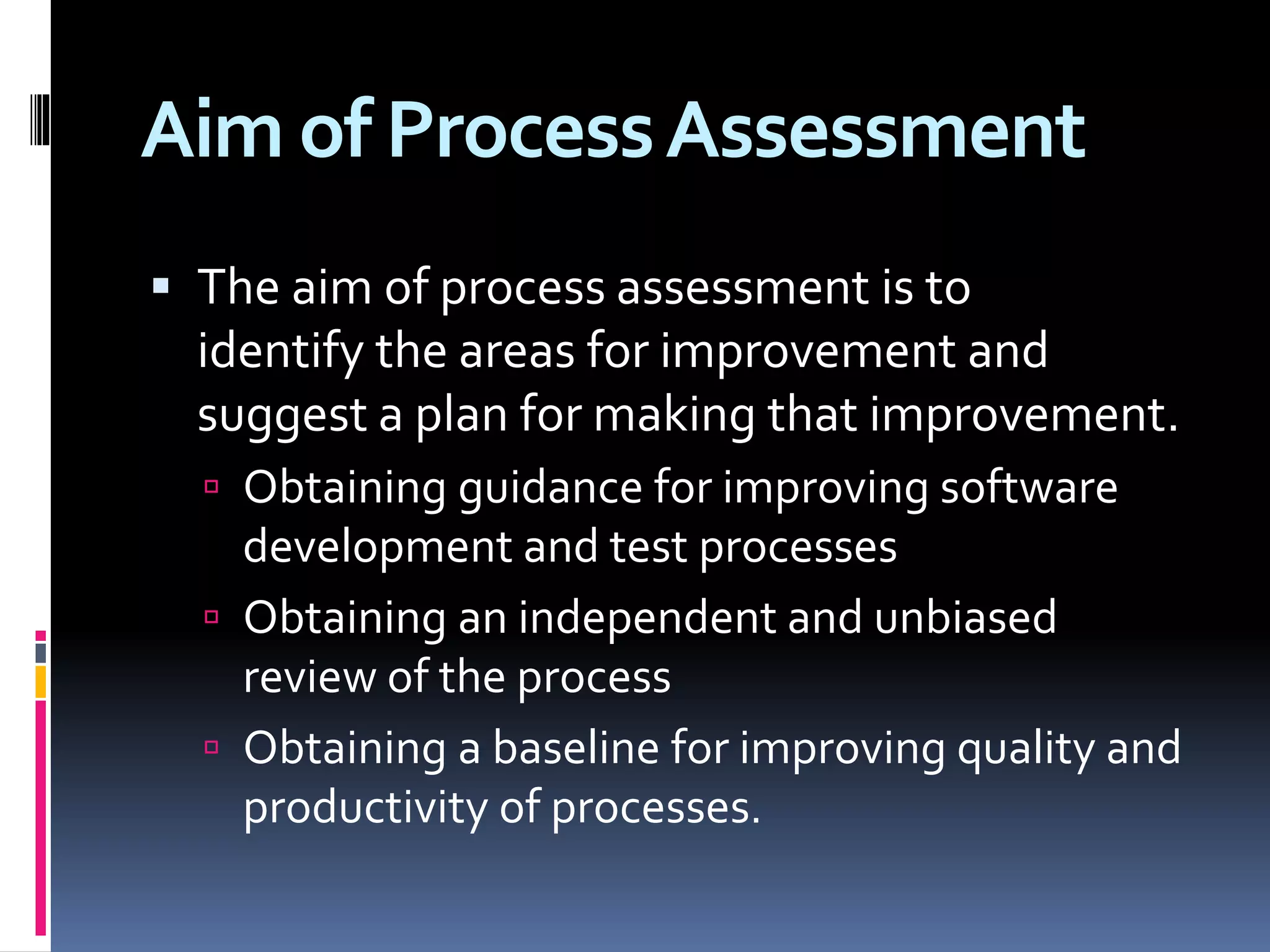 Aim of ProcessAssessment
 The aim of process assessment is to
identify the areas for improvement and
suggest a plan for making that improvement.
 Obtaining guidance for improving software
development and test processes
 Obtaining an independent and unbiased
review of the process
 Obtaining a baseline for improving quality and
productivity of processes.
 