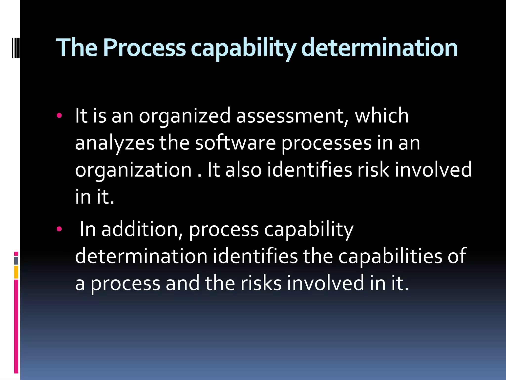 The Processcapabilitydetermination
• It is an organized assessment, which
analyzes the software processes in an
organization . It also identifies risk involved
in it.
• In addition, process capability
determination identifies the capabilities of
a process and the risks involved in it.
 