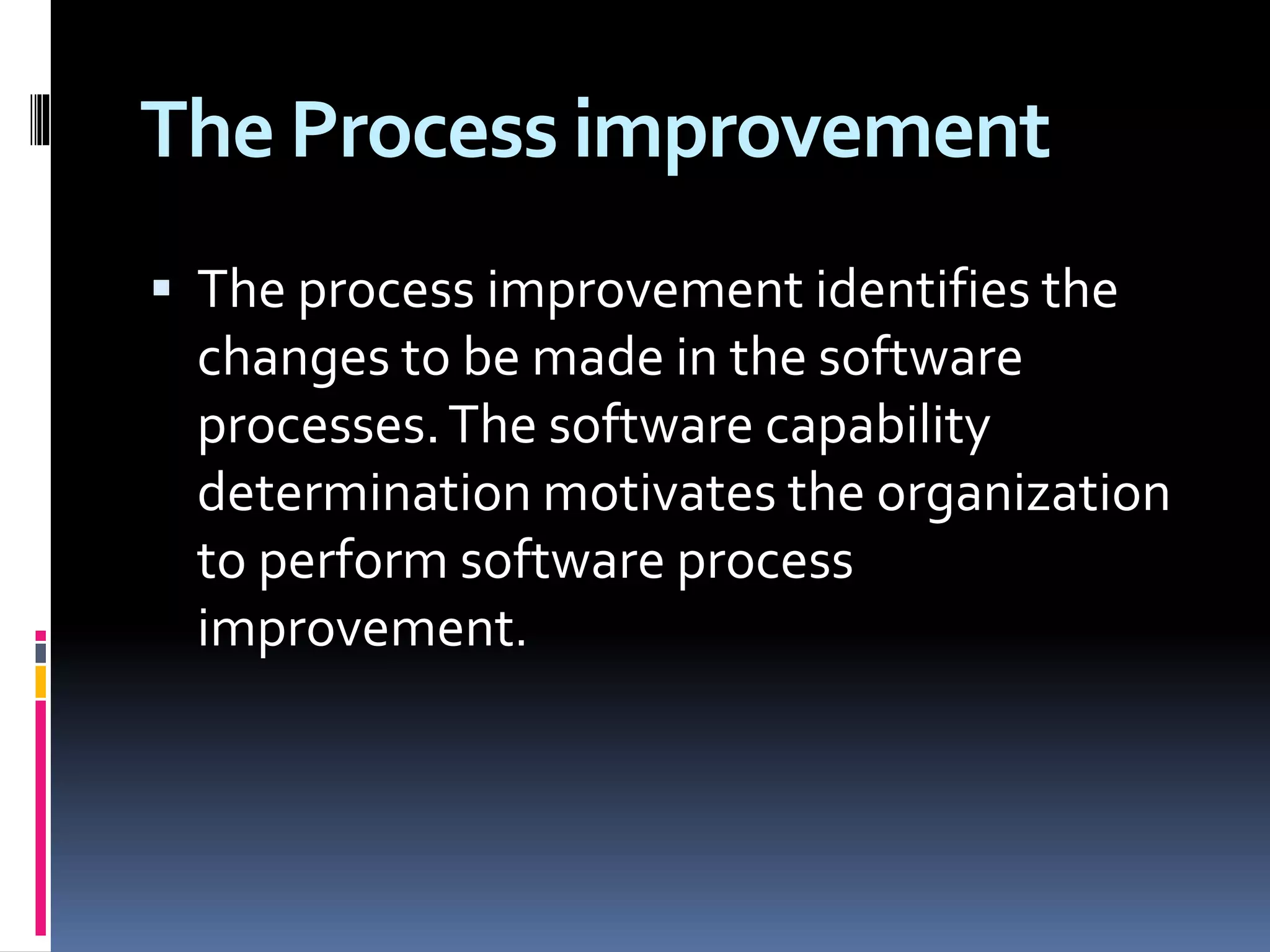 The Process improvement
 The process improvement identifies the
changes to be made in the software
processes.The software capability
determination motivates the organization
to perform software process
improvement.
 