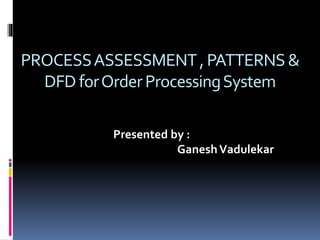 PROCESSASSESSMENT,PATTERNS&
DFD forOrderProcessingSystem
Presented by :
GaneshVadulekar
 