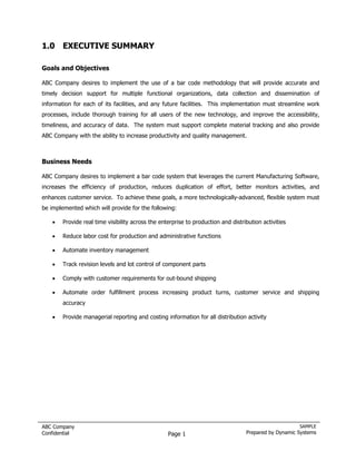 1.0 EXECUTIVE SUMMARY

Goals and Objectives

ABC Company desires to implement the use of a bar code methodology that will provide accurate and
timely decision support for multiple functional organizations, data collection and dissemination of
information for each of its facilities, and any future facilities. This implementation must streamline work
processes, include thorough training for all users of the new technology, and improve the accessibility,
timeliness, and accuracy of data. The system must support complete material tracking and also provide
ABC Company with the ability to increase productivity and quality management.



Business Needs

ABC Company desires to implement a bar code system that leverages the current Manufacturing Software,
increases the efficiency of production, reduces duplication of effort, better monitors activities, and
enhances customer service. To achieve these goals, a more technologically-advanced, flexible system must
be implemented which will provide for the following:

    •   Provide real time visibility across the enterprise to production and distribution activities

    •   Reduce labor cost for production and administrative functions

    •   Automate inventory management

    •   Track revision levels and lot control of component parts

    •   Comply with customer requirements for out-bound shipping

    •   Automate order fulfillment process increasing product turns, customer service and shipping
        accuracy

    •   Provide managerial reporting and costing information for all distribution activity




ABC Company                                                                                            SAMPLE
Confidential                                       Page 1                          Prepared by Dynamic Systems
 