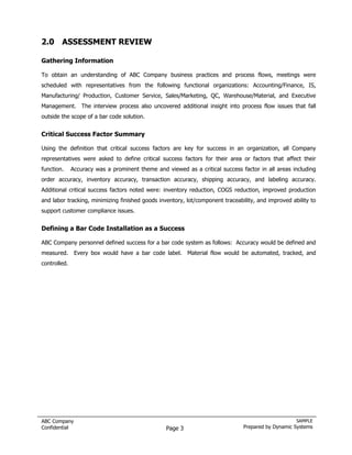 2.0 ASSESSMENT REVIEW

Gathering Information

To obtain an understanding of ABC Company business practices and process flows, meetings were
scheduled with representatives from the following functional organizations: Accounting/Finance, IS,
Manufacturing/ Production, Customer Service, Sales/Marketing, QC, Warehouse/Material, and Executive
Management. The interview process also uncovered additional insight into process flow issues that fall
outside the scope of a bar code solution.


Critical Success Factor Summary

Using the definition that critical success factors are key for success in an organization, all Company
representatives were asked to define critical success factors for their area or factors that affect their
function.     Accuracy was a prominent theme and viewed as a critical success factor in all areas including
order accuracy, inventory accuracy, transaction accuracy, shipping accuracy, and labeling accuracy.
Additional critical success factors noted were: inventory reduction, COGS reduction, improved production
and labor tracking, minimizing finished goods inventory, lot/component traceability, and improved ability to
support customer compliance issues.


Defining a Bar Code Installation as a Success

ABC Company personnel defined success for a bar code system as follows: Accuracy would be defined and
measured.      Every box would have a bar code label. Material flow would be automated, tracked, and
controlled.




ABC Company                                                                                         SAMPLE
Confidential                                      Page 3                       Prepared by Dynamic Systems
 