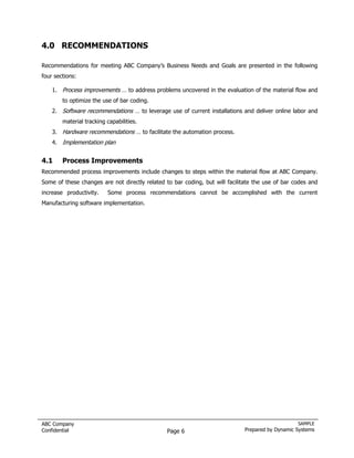 4.0 RECOMMENDATIONS

Recommendations for meeting ABC Company’s Business Needs and Goals are presented in the following
four sections:

    1. Process improvements … to address problems uncovered in the evaluation of the material flow and
        to optimize the use of bar coding.
    2. Software recommendations … to leverage use of current installations and deliver online labor and
        material tracking capabilities.
    3. Hardware recommendations … to facilitate the automation process.
    4. Implementation plan


4.1     Process Improvements
Recommended process improvements include changes to steps within the material flow at ABC Company.
Some of these changes are not directly related to bar coding, but will facilitate the use of bar codes and
increase productivity.    Some process recommendations cannot be accomplished with the current
Manufacturing software implementation.




ABC Company                                                                                       SAMPLE
Confidential                                    Page 6                        Prepared by Dynamic Systems
 