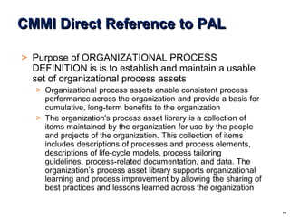 14
© 2004 - Proprietary and Confidential Information of Amdocs
CMMI Direct Reference to PAL
> Purpose of ORGANIZATIONAL PROCESS
DEFINITION is is to establish and maintain a usable
set of organizational process assets
> Organizational process assets enable consistent process
performance across the organization and provide a basis for
cumulative, long-term benefits to the organization
> The organization's process asset library is a collection of
items maintained by the organization for use by the people
and projects of the organization. This collection of items
includes descriptions of processes and process elements,
descriptions of life-cycle models, process tailoring
guidelines, process-related documentation, and data. The
organization’s process asset library supports organizational
learning and process improvement by allowing the sharing of
best practices and lessons learned across the organization
 