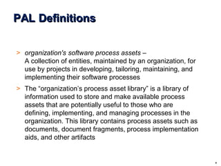 4
© 2004 - Proprietary and Confidential Information of Amdocs
PAL Definitions
> organization's software process assets –
A collection of entities, maintained by an organization, for
use by projects in developing, tailoring, maintaining, and
implementing their software processes
> The “organization’s process asset library” is a library of
information used to store and make available process
assets that are potentially useful to those who are
defining, implementing, and managing processes in the
organization. This library contains process assets such as
documents, document fragments, process implementation
aids, and other artifacts
 