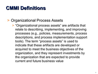 7
© 2004 - Proprietary and Confidential Information of Amdocs
CMMI Definitions
> Organizational Process Assets
> “Organizational process assets” are artifacts that
relate to describing, implementing, and improving
processes (e.g., policies, measurements, process
descriptions, and process implementation support
tools). The term “process assets” is used to
indicate that these artifacts are developed or
acquired to meet the business objectives of the
organization, and they represent investments by
the organization that are expected to provide
current and future business value
 
