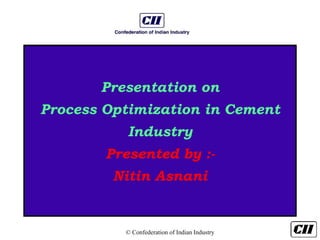 © Confederation of Indian Industry
Presentation on
Process Optimization in Cement
Industry
Presented by :-
Nitin Asnani
 