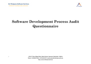 Software Development Process Audit
Questionnaire
#205,2nd
Floor, Niligiri Block, Aditya Enclave, Ameerpet, Hyderabad - 500016
Phone: +919848372020, +917032643557, email:contact@srithripurasoft.com
http://www.srithripurasoft.com
Sri Thripura Software Services
Architecture Consulting & Idea Acceleration
1
 