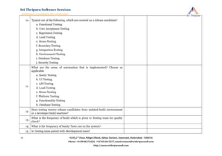 10. Typical out of the following, which are covered on a release candidate?
a. Functional Testing
b. User Acceptance Testing
c. Regression Testing
d. Load Testing
e. Stress Testing
f. Boundary Testing
g. Integration Testing
h. Environment Testing
i. Database Testing
j. Security Testing
11.
What are the areas of automation that is implemented? Choose as
applicable
a. Sanity Testing
b. UI Testing
c. API Testing
d. Load Testing
e. Stress Testing
f. Platform Testing
g. Functionality Testing
h. Database Testing
12.
Does testing receive release candidates from isolated build environment
or a developer build machine?
13.
What is the frequency of build which is given to Testing team for quality
check?
14. What is the frequency of Sanity Tests run on the system?
15. Is Testing team paired with Development team?
#205,2nd
Floor, Niligiri Block, Aditya Enclave, Ameerpet, Hyderabad - 500016
Phone: +919848372020, +917032643557, email:contact@srithripurasoft.com
http://www.srithripurasoft.com
Sri Thripura Software Services
Architecture Consulting & Idea Acceleration
12
 