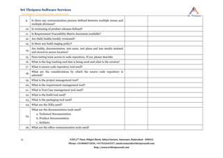 9. Is there any communication process defined between multiple teams and
multiple divisions?
10. Is versioning of product releases defined?
11. Is Requirement Traceability Matrix document available?
12. Are Daily builds/weekly versioned?
13. Is there any build staging policy?
14.
Are builds, documentation, test cases, test plans and test results isolated
and stored in secure location?
15. Does testing team access to code repository, If yes, please describe
16. What is the bug tracking tool that is being used and what is the version?
17. What is source code repository tool used?
18.
What are the considerations by which the source code repository is
selected?
19. What is the project management tool?
20. What is the requirement management tool?
21. What is Test Case management tool used?
22. What is the build tool used?
23. What is the packaging tool used?
24. What are the IDEs used?
25.
What are the documentation tools used?
a. Technical Documentation
b. Product Documentation
c. Artifacts
26. What are the office communication tools used?
#205,2nd
Floor, Niligiri Block, Aditya Enclave, Ameerpet, Hyderabad - 500016
Phone: +919848372020, +917032643557, email:contact@srithripurasoft.com
http://www.srithripurasoft.com
Sri Thripura Software Services
Architecture Consulting & Idea Acceleration
15
 