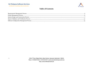 Table of Contents
Requirements Management Process..........................................................................................................................................................................................3
Project Management Process......................................................................................................................................................................................................5
System Design and Construction Process..................................................................................................................................................................................7
System Validation and Verification Process.............................................................................................................................................................................12
Software Configuration Management Process.........................................................................................................................................................................15
#205,2nd
Floor, Niligiri Block, Aditya Enclave, Ameerpet, Hyderabad - 500016
Phone: +919848372020, +917032643557, email:contact@srithripurasoft.com
http://www.srithripurasoft.com
Sri Thripura Software Services
Architecture Consulting & Idea Acceleration
2
 