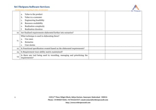 a. Value to the product
b. Value to a customer
c. Engineering feasibility
d. Resource availability
e. Realization complexity
f. Realization duration
10. Are finalized requirements elaborated further into scenarios?
11.
What technique is used in elaborating them?
a. Use cases
b. Scenarios
c. User stories
12. Is Functional specification created based on the elaborated requirements?
13. Is Requirement trace-ability matrix maintained?
14.
Is there any tool being used in recording, managing and prioritizing the
requirements?
#205,2nd
Floor, Niligiri Block, Aditya Enclave, Ameerpet, Hyderabad - 500016
Phone: +919848372020, +917032643557, email:contact@srithripurasoft.com
http://www.srithripurasoft.com
Sri Thripura Software Services
Architecture Consulting & Idea Acceleration
4
 