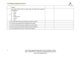 quality?
14.
Are project details noted on regular basis and shared with respective
stakeholders?
a. Status
b. Delay
c. Risks
d. Quality Issues
e. Lessons
f. Cost
15. Is Critical Path model being followed in project execution?
16. Are inter-team dependencies identified and resolved?
17. Are few members of the team loaded more on the project?
18. Are resources provided with training to perform the tasks?
19. Is hierarchical team structure created for the project?
#205,2nd
Floor, Niligiri Block, Aditya Enclave, Ameerpet, Hyderabad - 500016
Phone: +919848372020, +917032643557, email:contact@srithripurasoft.com
http://www.srithripurasoft.com
Sri Thripura Software Services
Architecture Consulting & Idea Acceleration
6
 