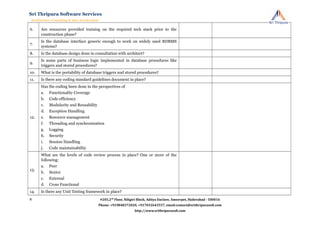6. Are resources provided training on the required tech stack prior to the
construction phase?
7.
Is the database interface generic enough to work on widely used RDBMS
systems?
8. Is the database design done in consultation with architect?
9.
Is some parts of business logic implemented in database procedures like
triggers and stored procedures?
10. What is the portability of database triggers and stored procedures?
11. Is there any coding standard guidelines document in place?
12.
Has the coding been done in the perspectives of
a. Functionality Coverage
b. Code efficiency
c. Modularity and Reusability
d. Exception Handling
e. Resource management
f. Threading and synchronization
g. Logging
h. Security
i. Session Handling
j. Code maintainability
13.
What are the levels of code review process in place? One or more of the
following:
a. Peer
b. Senior
c. External
d. Cross Functional
14. Is there any Unit Testing framework in place?
#205,2nd
Floor, Niligiri Block, Aditya Enclave, Ameerpet, Hyderabad - 500016
Phone: +919848372020, +917032643557, email:contact@srithripurasoft.com
http://www.srithripurasoft.com
Sri Thripura Software Services
Architecture Consulting & Idea Acceleration
8
 