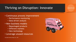 Thriving on Disruption: Innovate
• Continuous process improvement
• Performance monitoring
• Data-driven analysis
• New business models
• Repackaged products
• Different markets
• New technology
• Leverage unused resources
Copyright Kemsley Design Ltd., 2021 8
 