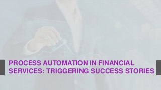 PROCESS AUTOMATION IN FINANCIAL
SERVICES: TRIGGERING SUCCESS STORIES
 