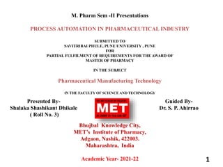 M. Pharm Sem -II Presentations
PROCESS AUTOMATION IN PHARMACEUTICAL INDUSTRY
SUBMITTED TO
SAVITRIBAI PHULE, PUNE UNIVERSITY , PUNE
FOR
PARTIAL FULFILMENT OF REQUIREMENTS FOR THE AWARD OF
MASTER OF PHARMACY
IN THE SUBJECT
Pharmaceutical Manufacturing Technology
IN THE FACULTY OF SCIENCE AND TECHNOLOGY
Bhujbal Knowledge City,
MET’s Institute of Pharmacy,
Adgaon, Nashik, 422003.
Maharashtra, India
Academic Year- 2021-22 1
Presented By-
Shalaka Shashikant Dhikale
( Roll No. 3)
Guided By-
Dr. S. P. Ahirrao
 