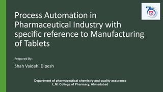 Process Automation in
Pharmaceutical Industry with
specific reference to Manufacturing
of Tablets
Prepared By:
Shah Vaidehi Dipesh
Department of pharmaceutical chemistry and quality assurance
L.M. College of Pharmacy, Ahmedabad
 