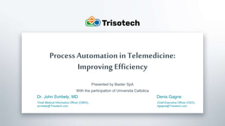 Trisotech.com
Process Automation in Telemedicine:
Improving Efficiency
Presented by Baxter SpA
With the participation of Universita Cattolica
Dr. John Svirbely, MD
Chief Medical Informatics Officer (CMIO),
jsvirbely@Trisotech.com
Denis Gagne
Chief Executive Officer (CEO),
dgagne@Trisotech.com
 