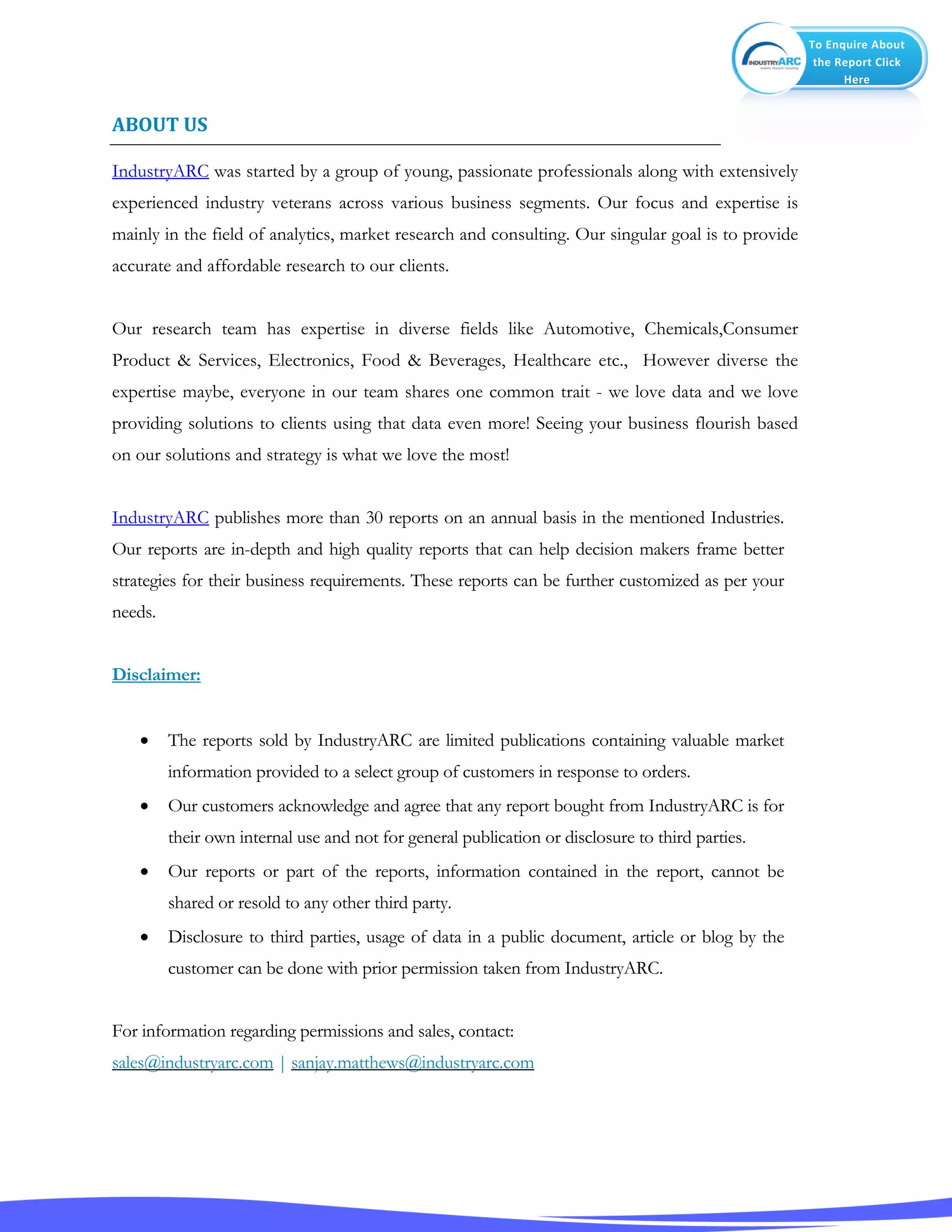 To Enquire About
the Report Click
Here
ABOUT US
IndustryARC was started by a group of young, passionate professionals along with extensively
experienced industry veterans across various business segments. Our focus and expertise is
mainly in the field of analytics, market research and consulting. Our singular goal is to provide
accurate and affordable research to our clients.
Our research team has expertise in diverse fields like Automotive, Chemicals,Consumer
Product & Services, Electronics, Food & Beverages, Healthcare etc., However diverse the
expertise maybe, everyone in our team shares one common trait - we love data and we love
providing solutions to clients using that data even more! Seeing your business flourish based
on our solutions and strategy is what we love the most!
IndustryARC publishes more than 30 reports on an annual basis in the mentioned Industries.
Our reports are in-depth and high quality reports that can help decision makers frame better
strategies for their business requirements. These reports can be further customized as per your
needs.
Disclaimer:
 The reports sold by IndustryARC are limited publications containing valuable market
information provided to a select group of customers in response to orders.
 Our customers acknowledge and agree that any report bought from IndustryARC is for
their own internal use and not for general publication or disclosure to third parties.
 Our reports or part of the reports, information contained in the report, cannot be
shared or resold to any other third party.
 Disclosure to third parties, usage of data in a public document, article or blog by the
customer can be done with prior permission taken from IndustryARC.
For information regarding permissions and sales, contact:
sales@industryarc.com | sanjay.matthews@industryarc.com
 