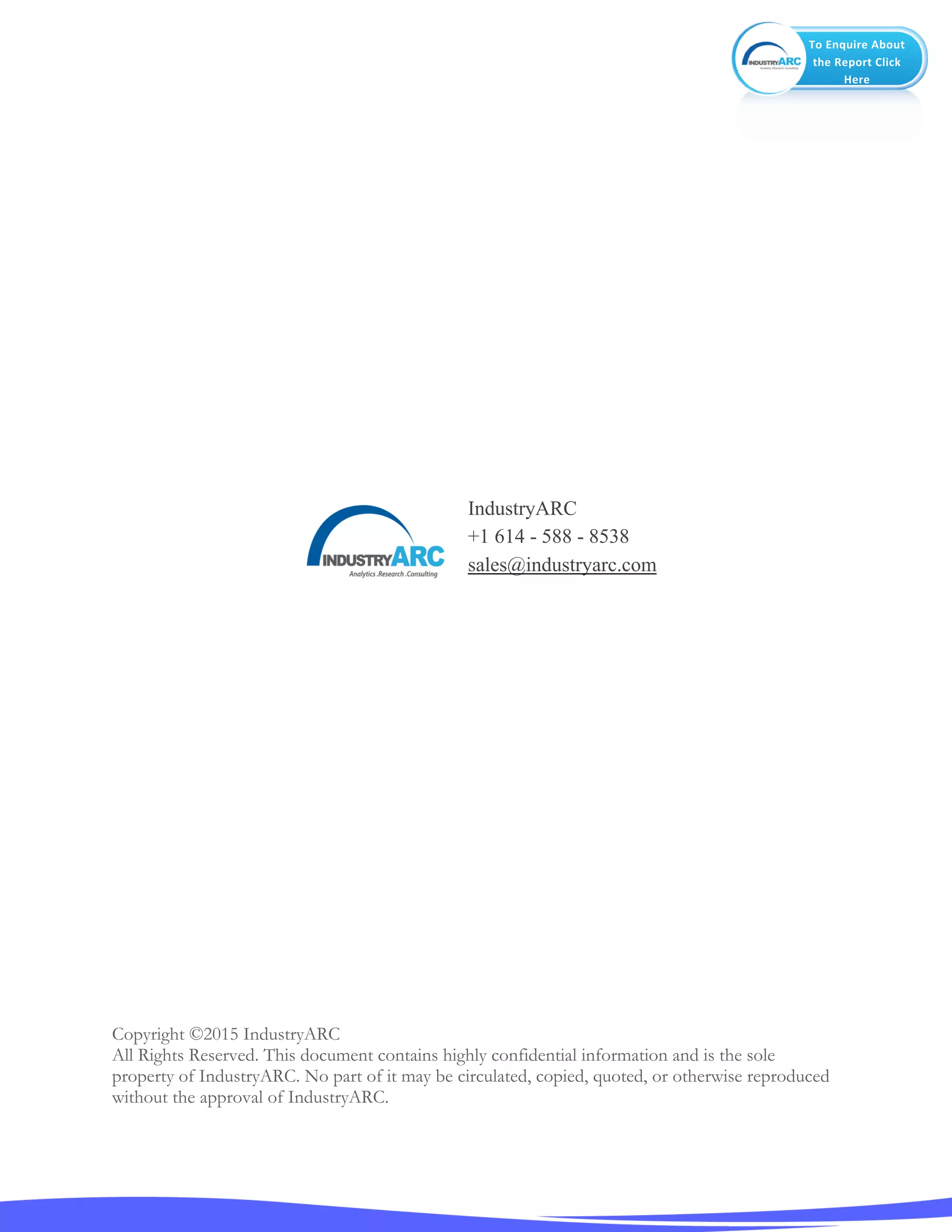 To Enquire About
the Report Click
Here
Copyright ©2015 IndustryARC
All Rights Reserved. This document contains highly confidential information and is the sole
property of IndustryARC. No part of it may be circulated, copied, quoted, or otherwise reproduced
without the approval of IndustryARC.
IndustryARC
+1 614 - 588 - 8538
sales@industryarc.com
 