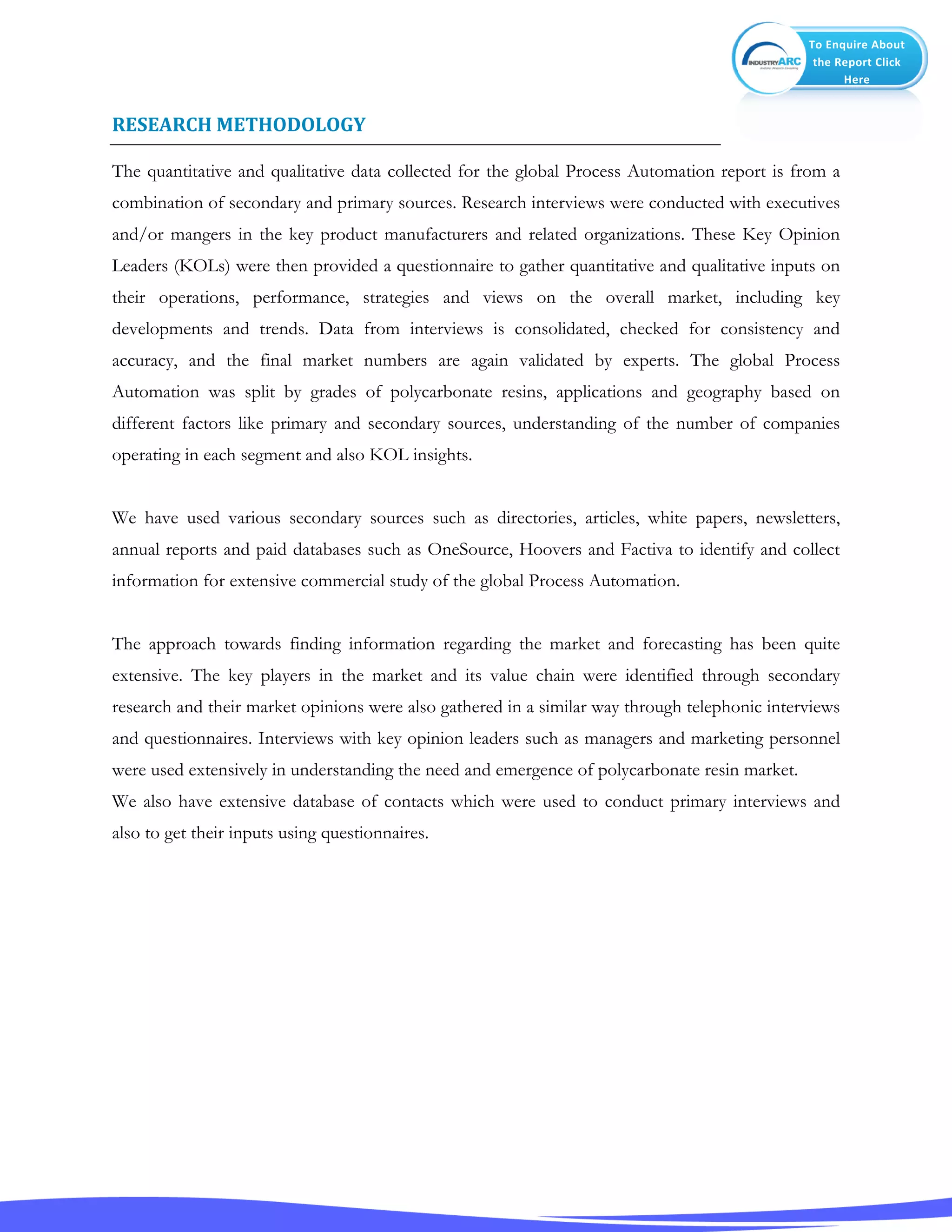 To Enquire About
the Report Click
Here
RESEARCH METHODOLOGY
The quantitative and qualitative data collected for the global Process Automation report is from a
combination of secondary and primary sources. Research interviews were conducted with executives
and/or mangers in the key product manufacturers and related organizations. These Key Opinion
Leaders (KOLs) were then provided a questionnaire to gather quantitative and qualitative inputs on
their operations, performance, strategies and views on the overall market, including key
developments and trends. Data from interviews is consolidated, checked for consistency and
accuracy, and the final market numbers are again validated by experts. The global Process
Automation was split by grades of polycarbonate resins, applications and geography based on
different factors like primary and secondary sources, understanding of the number of companies
operating in each segment and also KOL insights.
We have used various secondary sources such as directories, articles, white papers, newsletters,
annual reports and paid databases such as OneSource, Hoovers and Factiva to identify and collect
information for extensive commercial study of the global Process Automation.
The approach towards finding information regarding the market and forecasting has been quite
extensive. The key players in the market and its value chain were identified through secondary
research and their market opinions were also gathered in a similar way through telephonic interviews
and questionnaires. Interviews with key opinion leaders such as managers and marketing personnel
were used extensively in understanding the need and emergence of polycarbonate resin market.
We also have extensive database of contacts which were used to conduct primary interviews and
also to get their inputs using questionnaires.
 