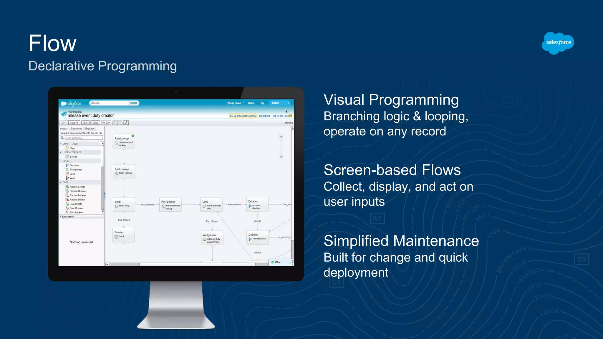 Flow Declarative Programming Visual Programming Branching logic & looping, operate on any record Simplified Maintenance Built for change and quick deployment Screen-based Flows Collect, display, and act on user inputs 