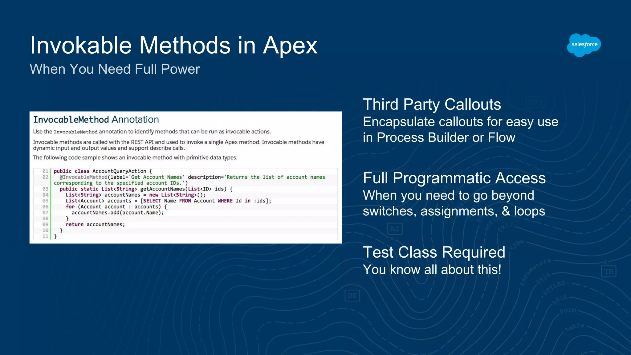Invokable Methods in Apex When You Need Full Power Third Party Callouts Encapsulate callouts for easy use in Process Builder or Flow Test Class Required You know all about this! Full Programmatic Access When you need to go beyond switches, assignments, & loops 