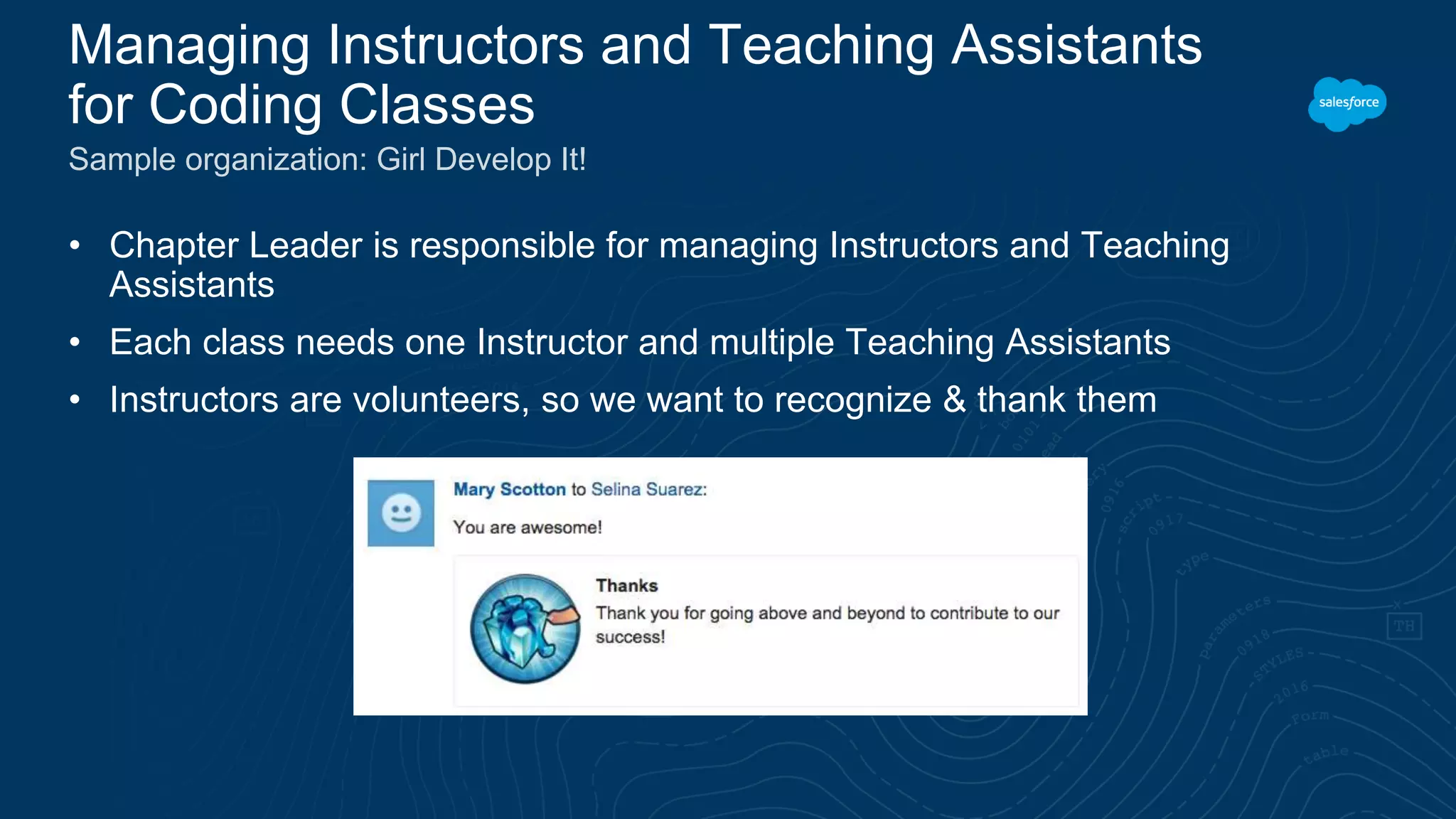 • Chapter Leader is responsible for managing Instructors and Teaching Assistants • Each class needs one Instructor and multiple Teaching Assistants • Instructors are volunteers, so we want to recognize & thank them Managing Instructors and Teaching Assistants for Coding Classes Sample organization: Girl Develop It! 