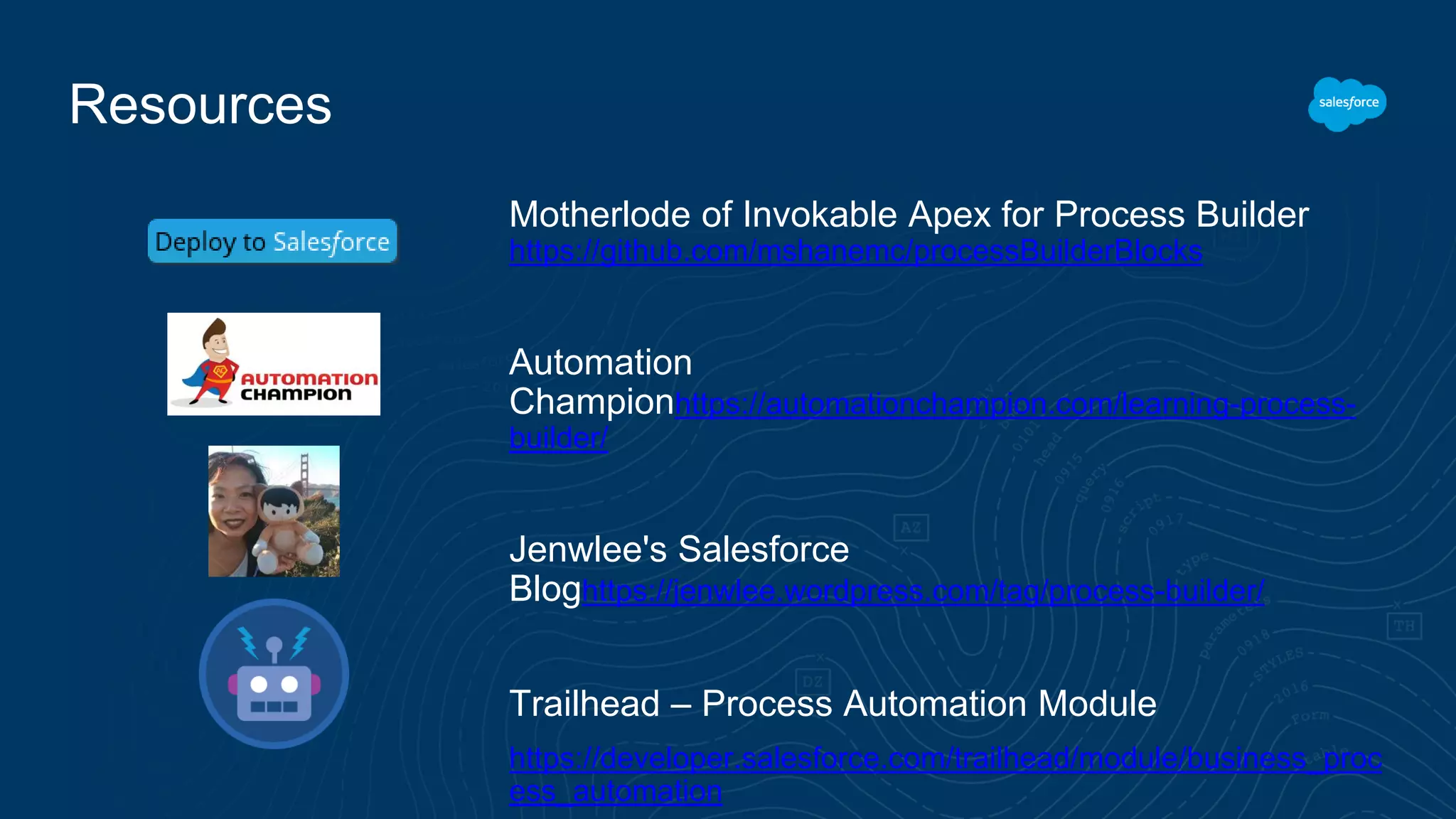 Resources Motherlode of Invokable Apex for Process Builder https://github.com/mshanemc/processBuilderBlocks Automation Championhttps://automationchampion.com/learning-process- builder/ Jenwlee's Salesforce Bloghttps://jenwlee.wordpress.com/tag/process-builder/ Trailhead – Process Automation Module https://developer.salesforce.com/trailhead/module/business_proc ess_automation 