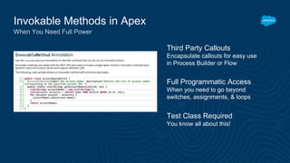 Invokable Methods in Apex
When You Need Full Power
Third Party Callouts
Encapsulate callouts for easy use
in Process Builder or Flow
Test Class Required
You know all about this!
Full Programmatic Access
When you need to go beyond
switches, assignments, & loops
 