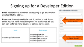 Signing up for a Developer Edition
Email needs to be a real email; you’re going to get an activation
email sent to this address
Username does not need to be real. It just has to look like an
email. You will never run out of options for usernames. So you
can sign up for as many Developer Editions as you want.
Email Usernames
mscotton@salesforce.com
mscotton@TDX.com
mscotton@trailhead.com
mscotton@NYCtour.com
mscotton@demo.com
Gotta be a real email that you can
access right away
Must be unique across all Salesforce
& look like an email
 