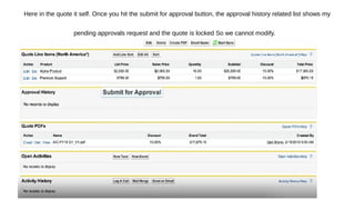 Here in the quote it self. Once you hit the submit for approval button, the approval history related list shows my
pending approvals request and the quote is locked So we cannot modify.