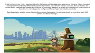 A high-level overview of the key features and benefits of Workflow and Approval process automation in Enterprise Edition. Your sales
force operates more efficiently with standardized internal procedures and automated business processes. Many of the tasks you
normally assign, the emails you regularly send, and other record updates are part of an organization's standard processes. Instead of
doing this work manually, you can configure workflow and approvals to do it automatically.
Begin by designing workflow rules and approval processes, and associating them with actions such as email alerts, tasks, field
updates, or outbound messages.